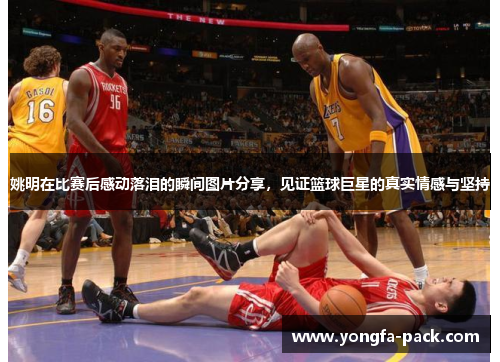 姚明在比赛后感动落泪的瞬间图片分享，见证篮球巨星的真实情感与坚持